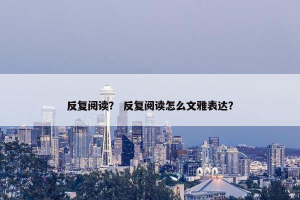 反复阅读？ 反复阅读怎么文雅表达？