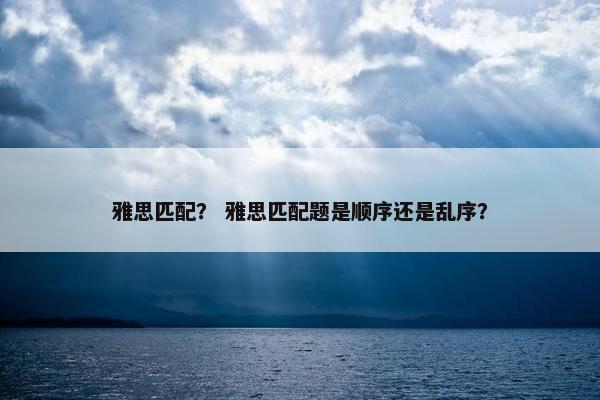 雅思匹配？ 雅思匹配题是顺序还是乱序？