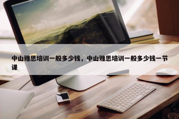 中山雅思培训一般多少钱，中山雅思培训一般多少钱一节课