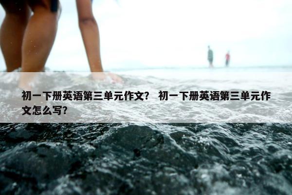 初一下册英语第三单元作文？ 初一下册英语第三单元作文怎么写？
