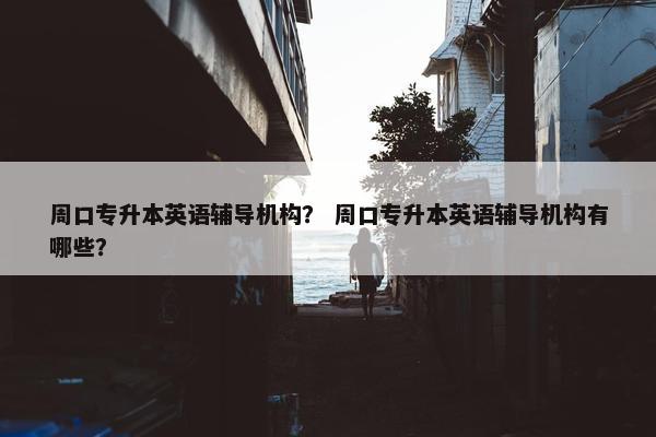 周口专升本英语辅导机构？ 周口专升本英语辅导机构有哪些？