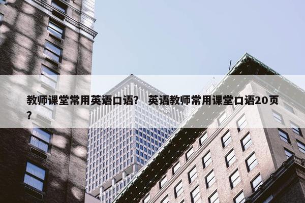 教师课堂常用英语口语？ 英语教师常用课堂口语20页？