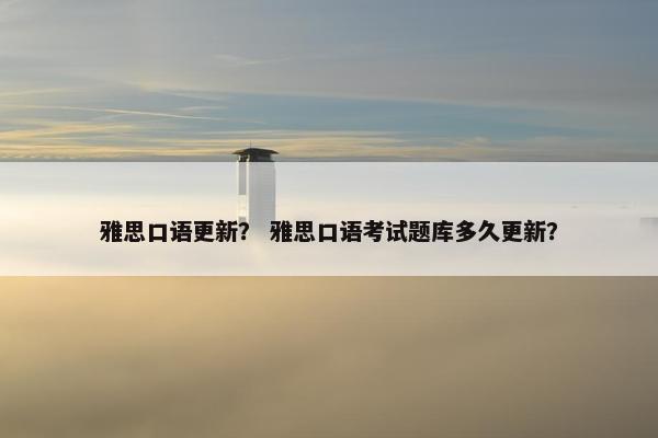 雅思口语更新？ 雅思口语考试题库多久更新？