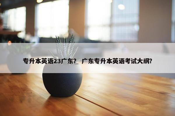 专升本英语23广东？ 广东专升本英语考试大纲？