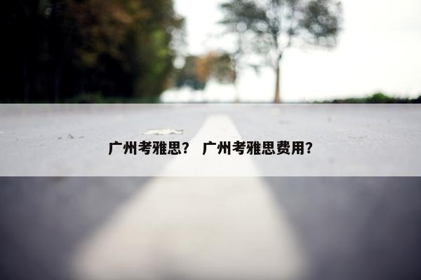 广州考雅思？ 广州考雅思费用？