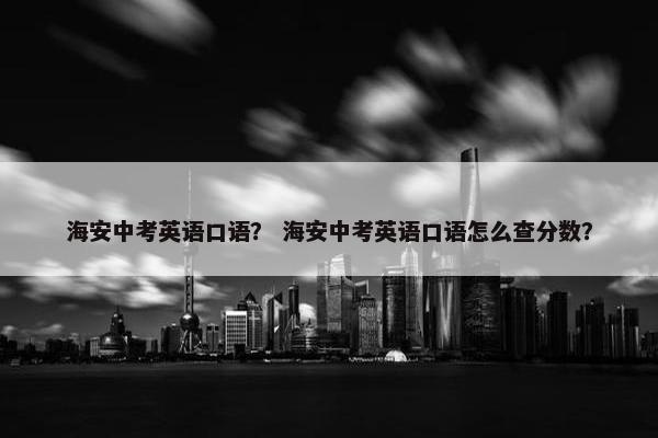 海安中考英语口语？ 海安中考英语口语怎么查分数？