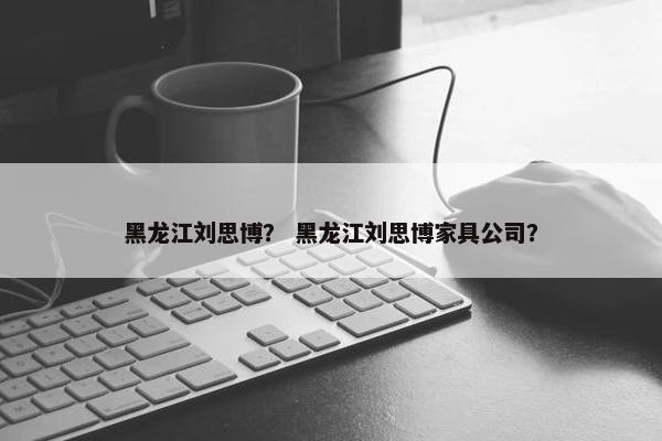 黑龙江刘思博？ 黑龙江刘思博家具公司？