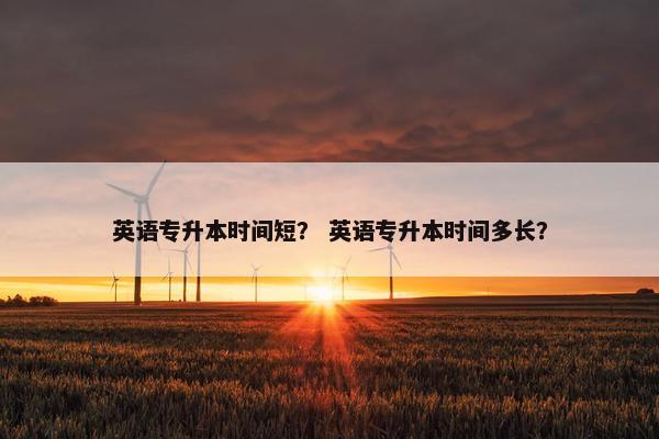 英语专升本时间短？ 英语专升本时间多长？