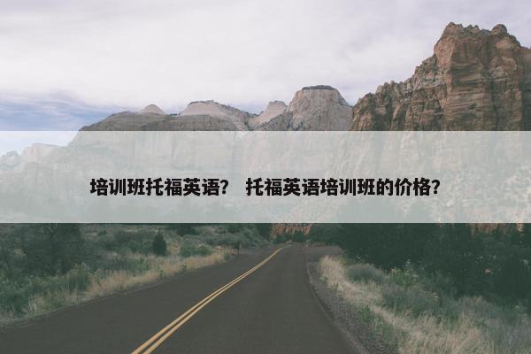 培训班托福英语？ 托福英语培训班的价格？