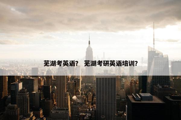 芜湖考英语？ 芜湖考研英语培训？