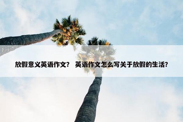 放假意义英语作文？ 英语作文怎么写关于放假的生活？