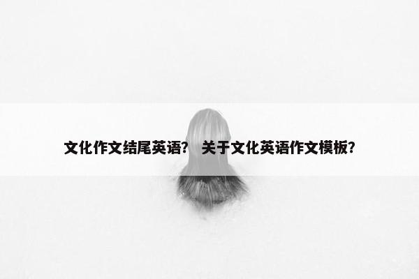文化作文结尾英语？ 关于文化英语作文模板？