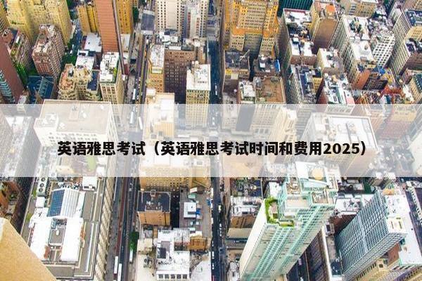 英语雅思考试（英语雅思考试时间和费用2025）