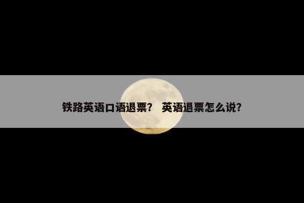 铁路英语口语退票？ 英语退票怎么说？