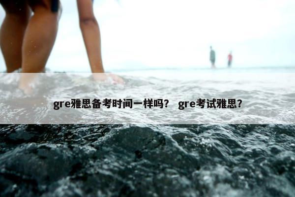 gre雅思备考时间一样吗？ gre考试雅思？