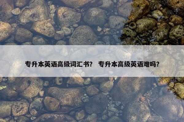 专升本英语高级词汇书？ 专升本高级英语难吗？