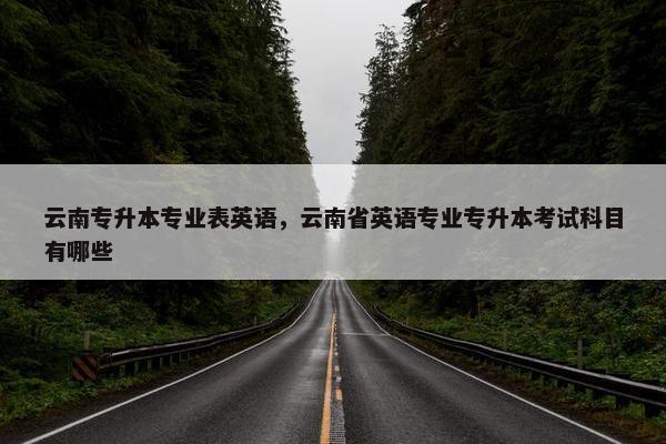 云南专升本专业表英语，云南省英语专业专升本考试科目有哪些
