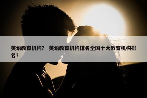 英语教育机构？ 英语教育机构排名全国十大教育机构排名？