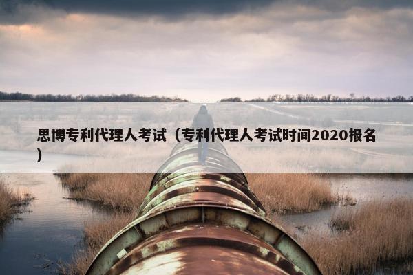 思博专利代理人考试（专利代理人考试时间2020报名）