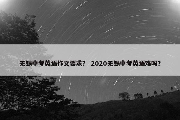 无锡中考英语作文要求？ 2020无锡中考英语难吗？