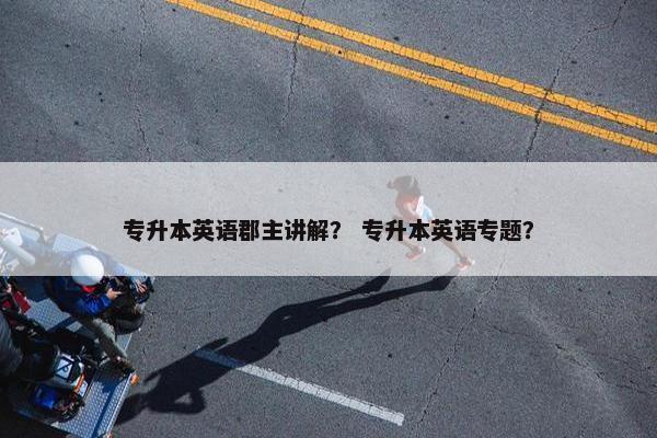 专升本英语郡主讲解？ 专升本英语专题？