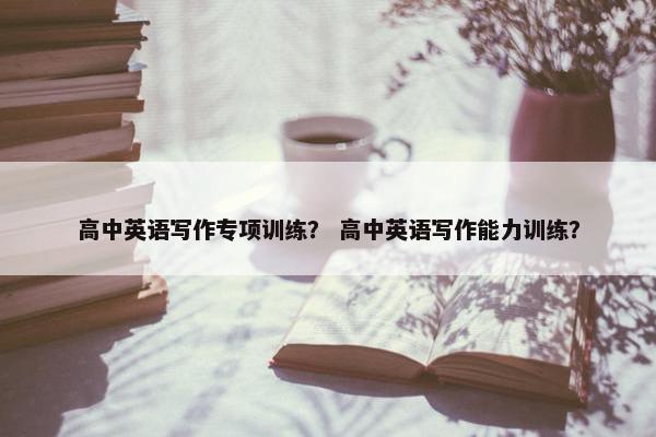 高中英语写作专项训练？ 高中英语写作能力训练？