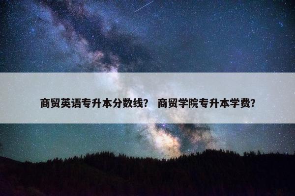 商贸英语专升本分数线？ 商贸学院专升本学费？