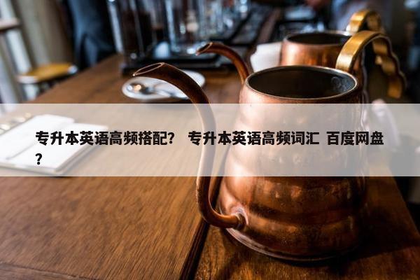 专升本英语高频搭配？ 专升本英语高频词汇 百度网盘？