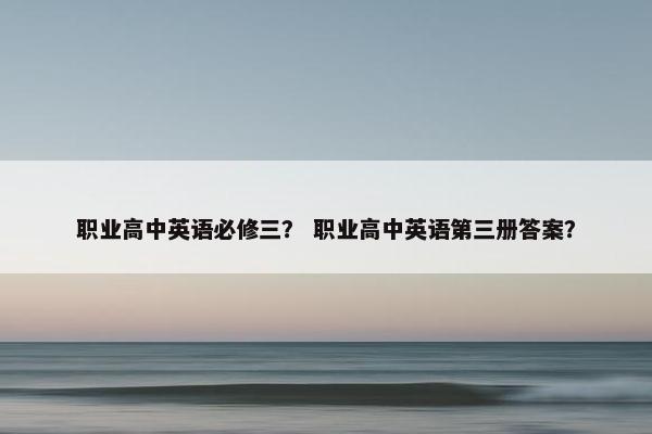 职业高中英语必修三？ 职业高中英语第三册答案？