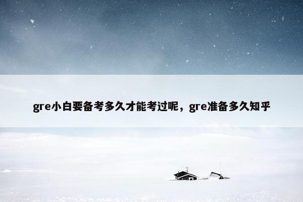 gre小白要备考多久才能考过呢，gre准备多久知乎