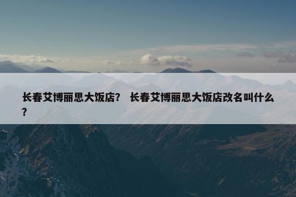 长春艾博丽思大饭店？ 长春艾博丽思大饭店改名叫什么？