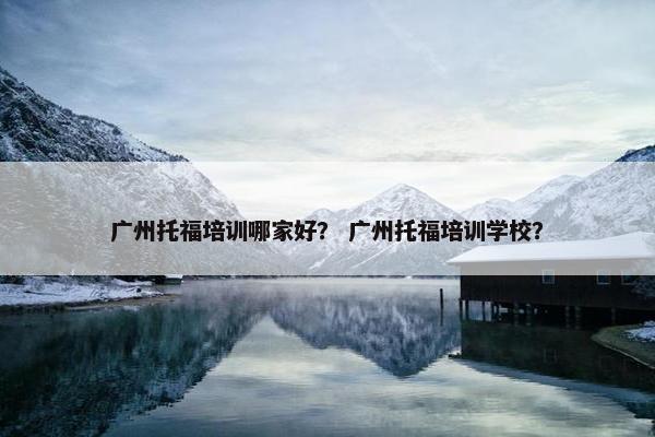 广州托福培训哪家好？ 广州托福培训学校？