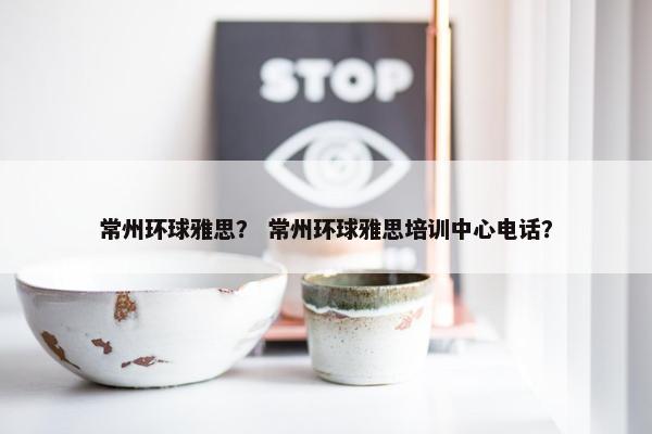 常州环球雅思？ 常州环球雅思培训中心电话？