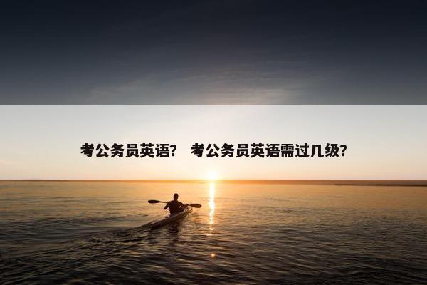 考公务员英语？ 考公务员英语需过几级？