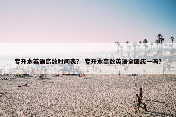 专升本英语高数时间表？ 专升本高数英语全国统一吗？