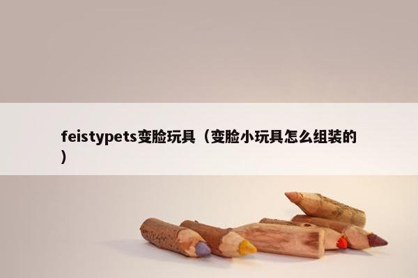feistypets变脸玩具（变脸小玩具怎么组装的）