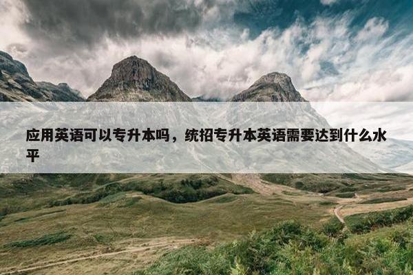 应用英语可以专升本吗，统招专升本英语需要达到什么水平