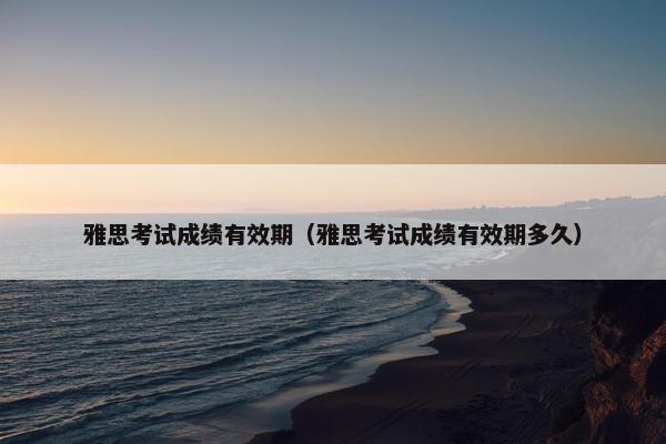 雅思考试成绩有效期（雅思考试成绩有效期多久）