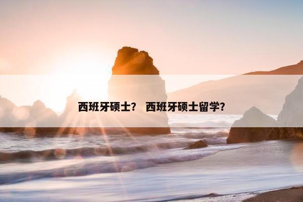 西班牙硕士？ 西班牙硕士留学？