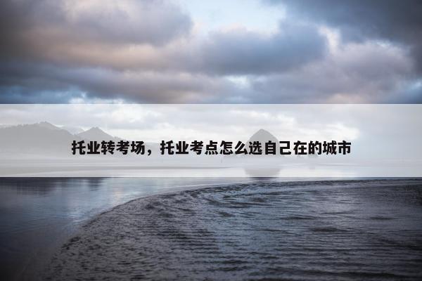 托业转考场，托业考点怎么选自己在的城市