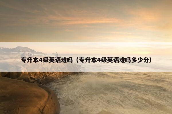 专升本4级英语难吗（专升本4级英语难吗多少分）
