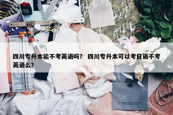 四川专升本能不考英语吗？ 四川专升本可以考日语不考英语么？