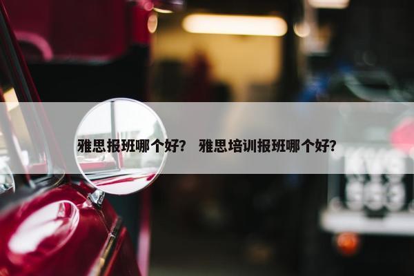 雅思报班哪个好？ 雅思培训报班哪个好？