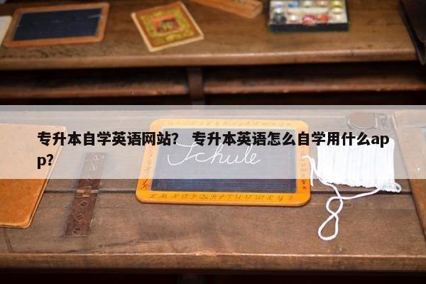 专升本自学英语网站？ 专升本英语怎么自学用什么app？