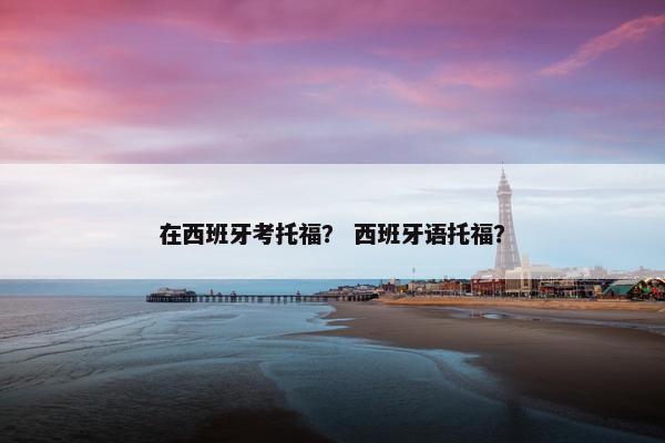 在西班牙考托福？ 西班牙语托福？