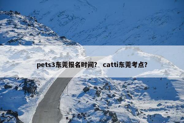 pets3东莞报名时间？ catti东莞考点？