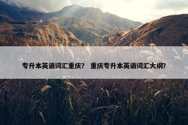 专升本英语词汇重庆？ 重庆专升本英语词汇大纲？