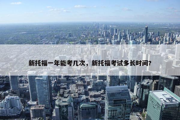 新托福一年能考几次，新托福考试多长时间?