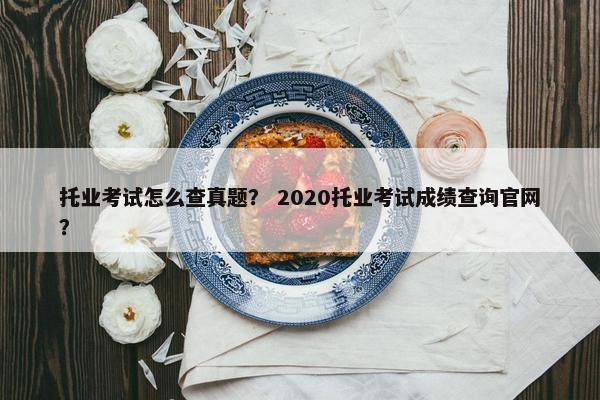 托业考试怎么查真题？ 2020托业考试成绩查询官网？