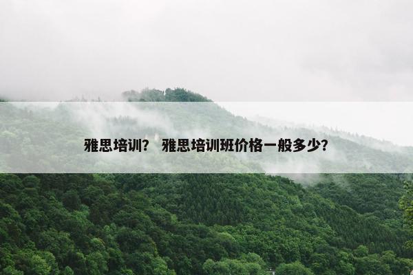雅思培训？ 雅思培训班价格一般多少？